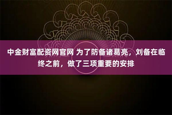 中金财富配资网官网 为了防备诸葛亮，刘备在临终之前，做了三项重要的安排