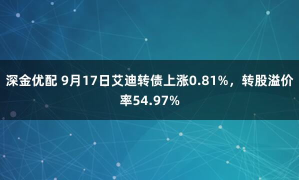 深金优配 9月17日艾迪转债上涨0.81%，转股溢价率54.97%