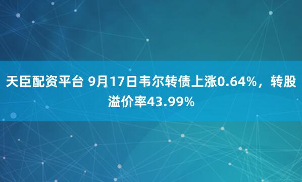 天臣配资平台 9月17日韦尔转债上涨0.64%，转股溢价率43.99%