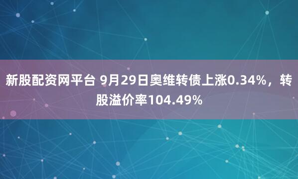 新股配资网平台 9月29日奥维转债上涨0.34%，转股溢价率104.49%