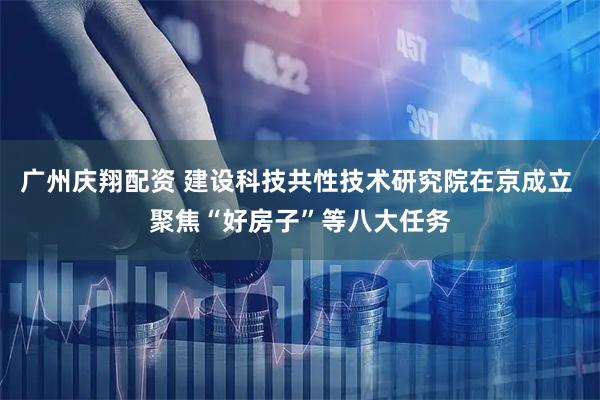 广州庆翔配资 建设科技共性技术研究院在京成立 聚焦“好房子”等八大任务