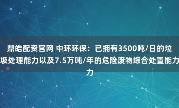 鼎皓配资官网 中环环保:已拥有3500吨/日的垃圾处理能力以及7.5万吨/年的危险废物综合处置能力