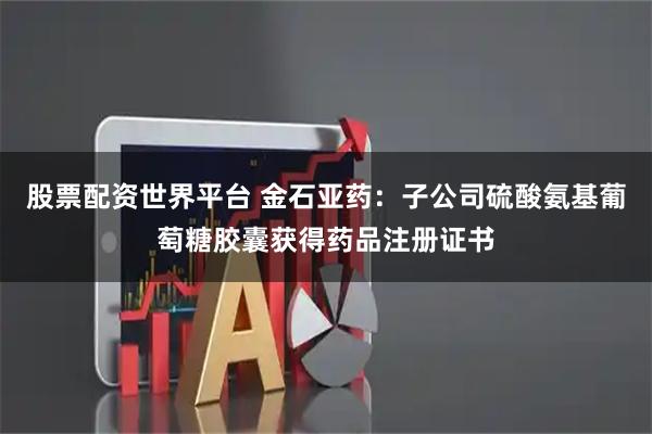 股票配资世界平台 金石亚药：子公司硫酸氨基葡萄糖胶囊获得药品注册证书