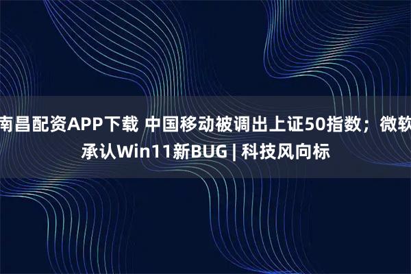 南昌配资APP下载 中国移动被调出上证50指数；微软承认Win11新BUG | 科技风向标