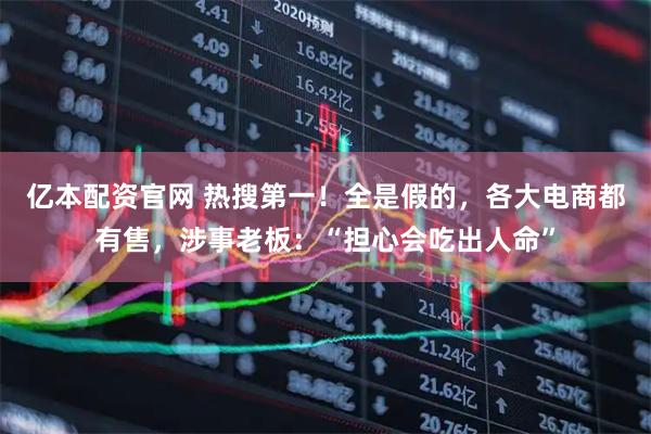 亿本配资官网 热搜第一！全是假的，各大电商都有售，涉事老板：“担心会吃出人命”