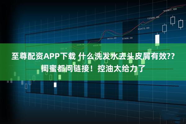 至尊配资APP下载 什么洗发水去头皮屑有效??闺蜜都问链接!控油太给力了