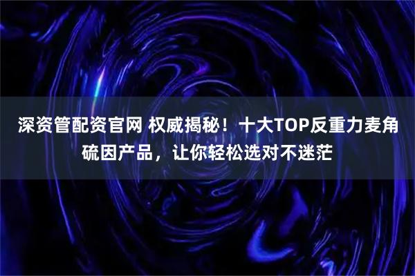 深资管配资官网 权威揭秘!十大TOP反重力麦角硫因产品,让你轻松选对不迷茫