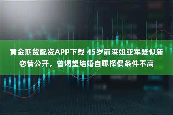 黄金期货配资APP下载 45岁前港姐亚军疑似新恋情公开,曾渴望结婚自曝择偶条件不高