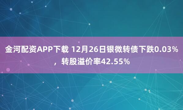 金河配资APP下载 12月26日银微转债下跌0.03%，转股溢价率42.55%