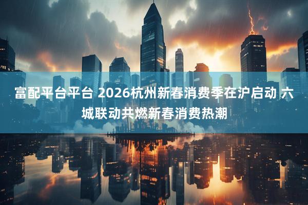 富配平台平台 2026杭州新春消费季在沪启动 六城联动共燃新春消费热潮