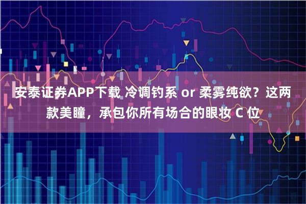 安泰证券APP下载 冷调钓系 or 柔雾纯欲？这两款美瞳，承包你所有场合的眼妆 C 位