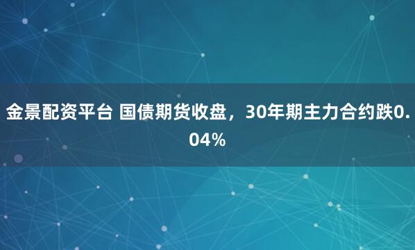金景配资平台 国债期货收盘，30年期主力合约跌0.04%