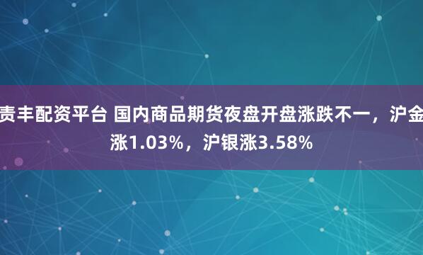 责丰配资平台 国内商品期货夜盘开盘涨跌不一，沪金涨1.03%，沪银涨3.58%