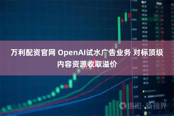 万利配资官网 OpenAI试水广告业务 对标顶级内容资源收取溢价