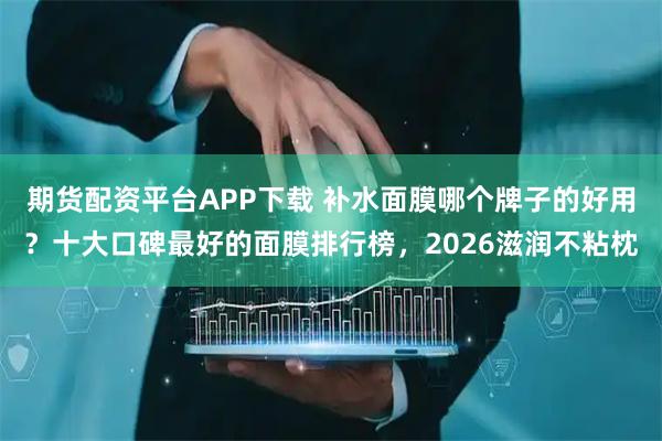 期货配资平台APP下载 补水面膜哪个牌子的好用？十大口碑最好的面膜排行榜，2026滋润不粘枕