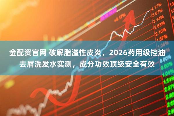 金配资官网 破解脂溢性皮炎，2026药用级控油去屑洗发水实测，成分功效顶级安全有效