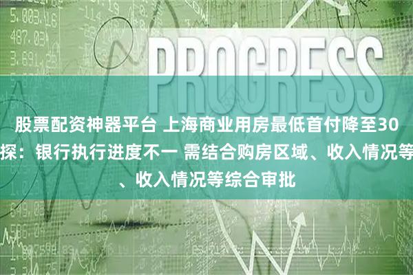 股票配资神器平台 上海商业用房最低首付降至30% 记者实探：银行执行进度不一 需结合购房区域、收入情况等综合审批