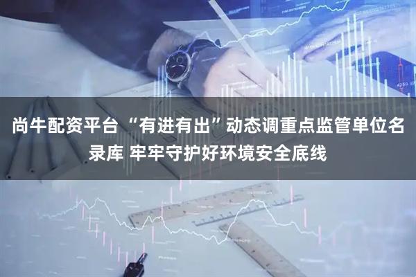 尚牛配资平台 “有进有出”动态调重点监管单位名录库 牢牢守护好环境安全底线