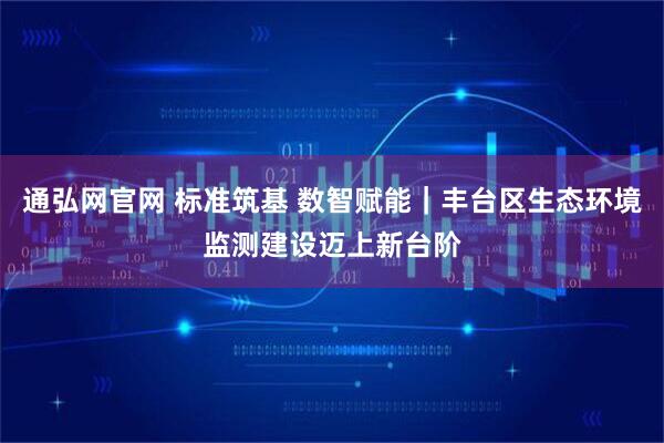 通弘网官网 标准筑基 数智赋能｜丰台区生态环境监测建设迈上新台阶