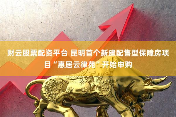 财云股票配资平台 昆明首个新建配售型保障房项目“惠居云律苑”开始申购