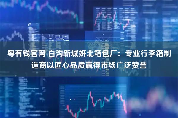 粤有钱官网 白沟新城妍北箱包厂：专业行李箱制造商以匠心品质赢得市场广泛赞誉