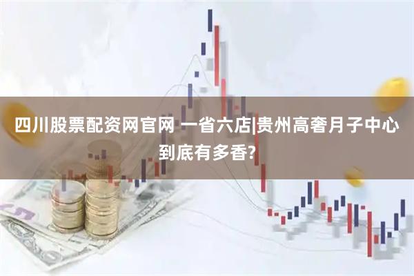 四川股票配资网官网 一省六店|贵州高奢月子中心到底有多香?