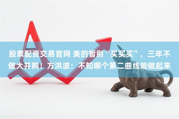股票配资交易官网 美的暂别“买买买”，三年不做大并购！方洪波：不知哪个第二曲线能做起来