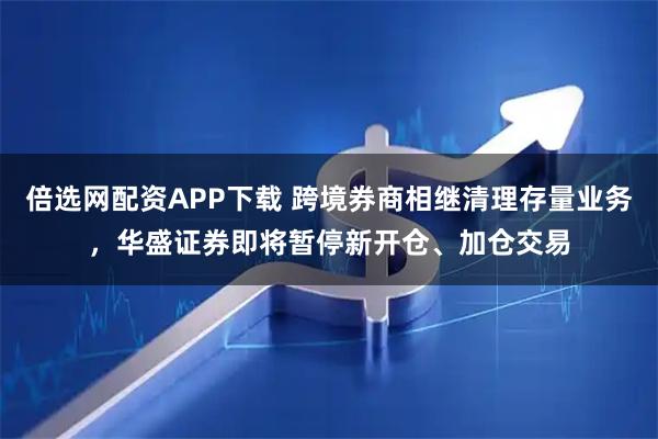 倍选网配资APP下载 跨境券商相继清理存量业务，华盛证券即将暂停新开仓、加仓交易