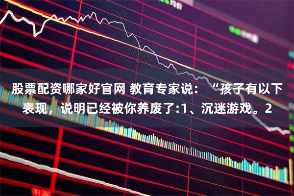 股票配资哪家好官网 教育专家说： “孩子有以下表现，说明已经被你养废了:1、沉迷游戏。2
