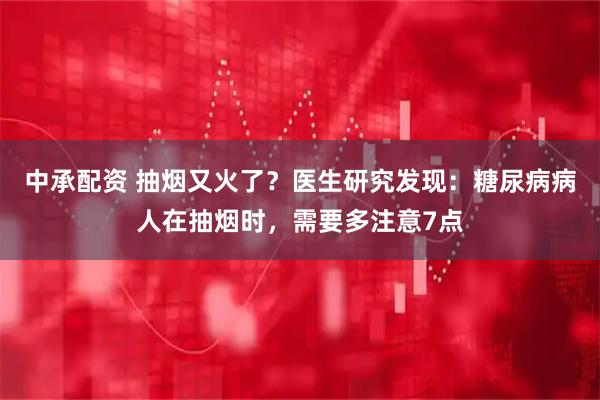 中承配资 抽烟又火了？医生研究发现：糖尿病病人在抽烟时，需要多注意7点