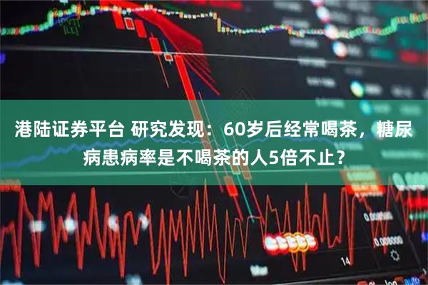 港陆证券平台 研究发现：60岁后经常喝茶，糖尿病患病率是不喝茶的人5倍不止？